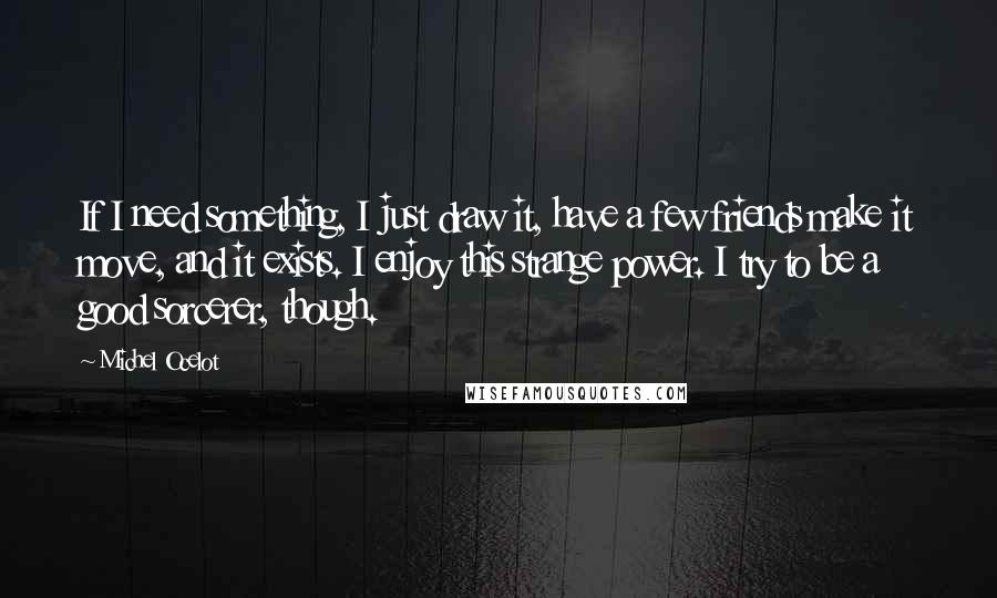 Michel Ocelot Quotes: If I need something, I just draw it, have a few friends make it move, and it exists. I enjoy this strange power. I try to be a good sorcerer, though.