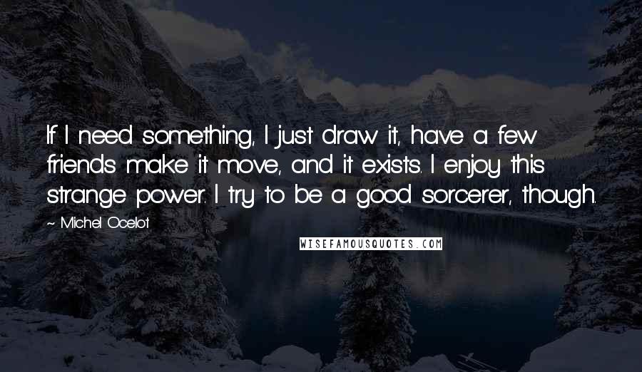 Michel Ocelot Quotes: If I need something, I just draw it, have a few friends make it move, and it exists. I enjoy this strange power. I try to be a good sorcerer, though.