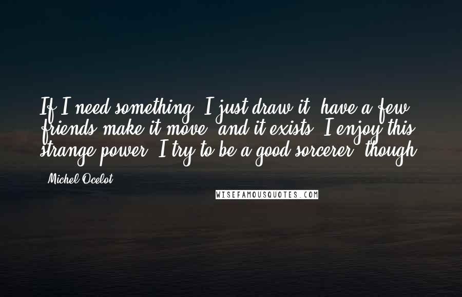 Michel Ocelot Quotes: If I need something, I just draw it, have a few friends make it move, and it exists. I enjoy this strange power. I try to be a good sorcerer, though.
