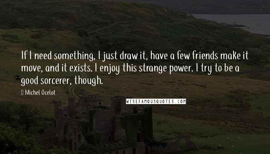 Michel Ocelot Quotes: If I need something, I just draw it, have a few friends make it move, and it exists. I enjoy this strange power. I try to be a good sorcerer, though.