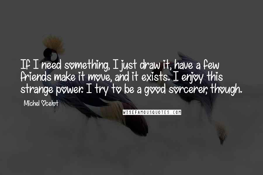 Michel Ocelot Quotes: If I need something, I just draw it, have a few friends make it move, and it exists. I enjoy this strange power. I try to be a good sorcerer, though.