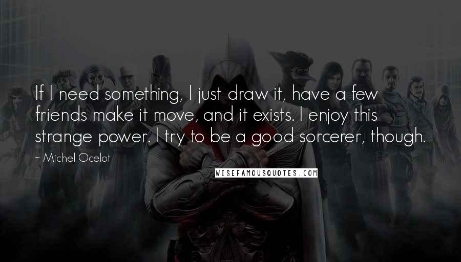 Michel Ocelot Quotes: If I need something, I just draw it, have a few friends make it move, and it exists. I enjoy this strange power. I try to be a good sorcerer, though.