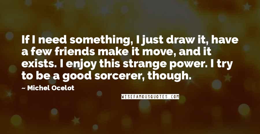 Michel Ocelot Quotes: If I need something, I just draw it, have a few friends make it move, and it exists. I enjoy this strange power. I try to be a good sorcerer, though.