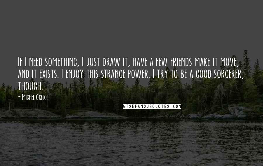 Michel Ocelot Quotes: If I need something, I just draw it, have a few friends make it move, and it exists. I enjoy this strange power. I try to be a good sorcerer, though.