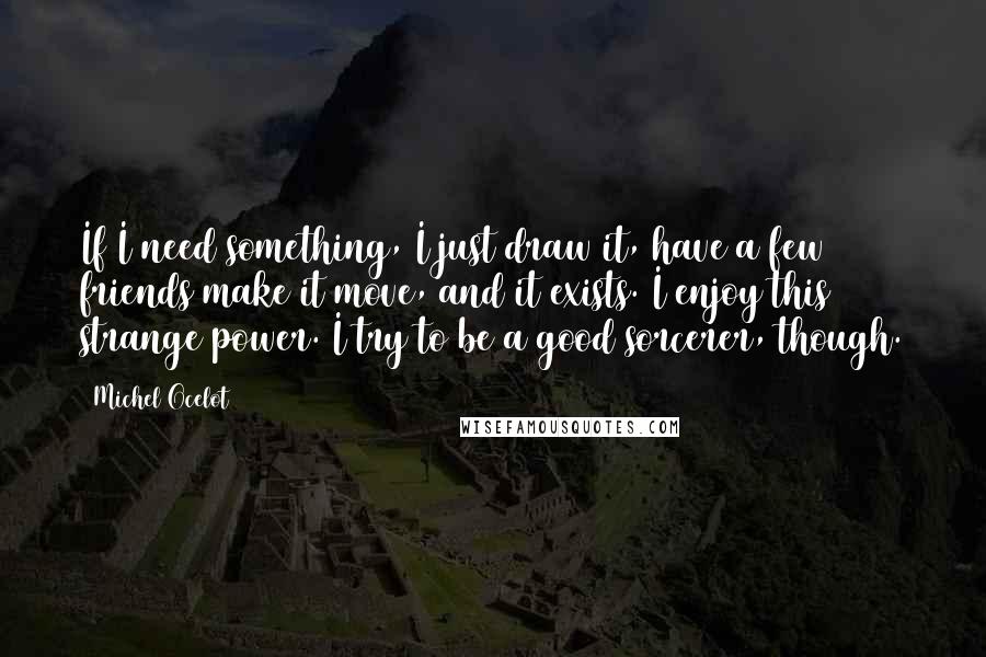 Michel Ocelot Quotes: If I need something, I just draw it, have a few friends make it move, and it exists. I enjoy this strange power. I try to be a good sorcerer, though.