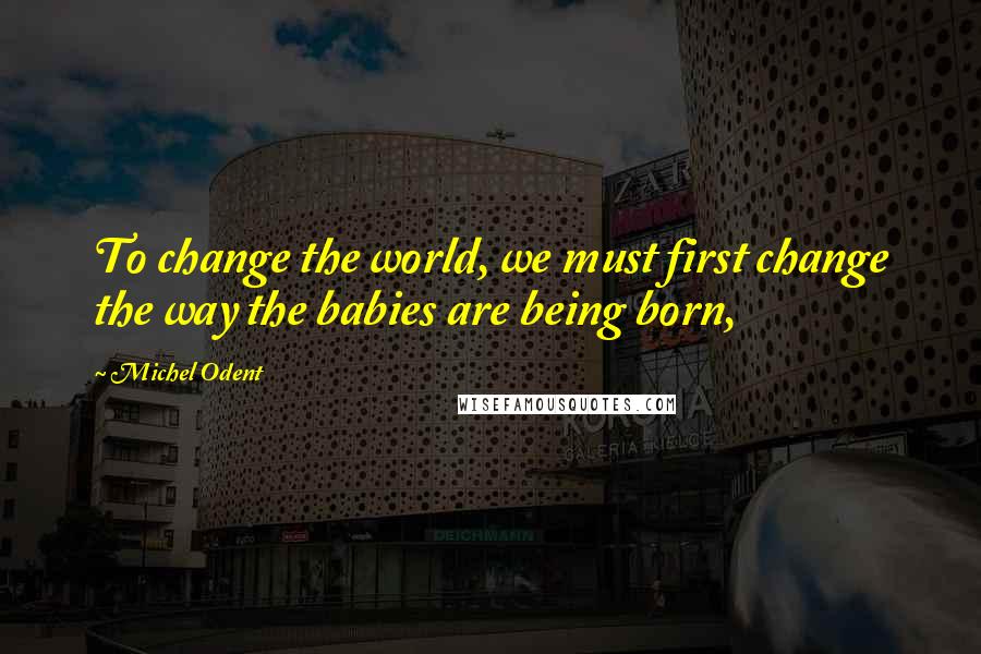 Michel Odent Quotes: To change the world, we must first change the way the babies are being born,