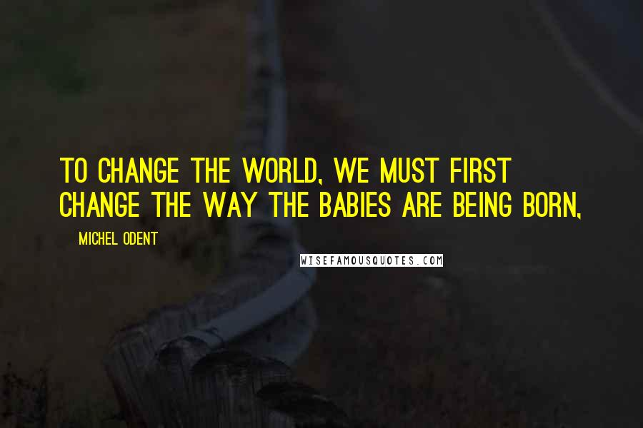 Michel Odent Quotes: To change the world, we must first change the way the babies are being born,