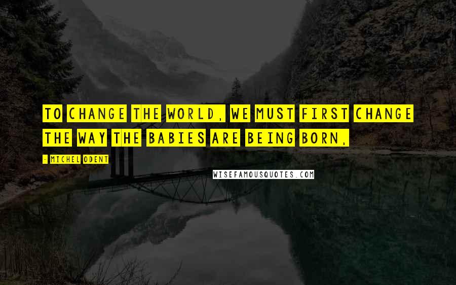 Michel Odent Quotes: To change the world, we must first change the way the babies are being born,