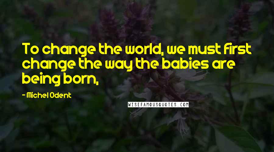 Michel Odent Quotes: To change the world, we must first change the way the babies are being born,