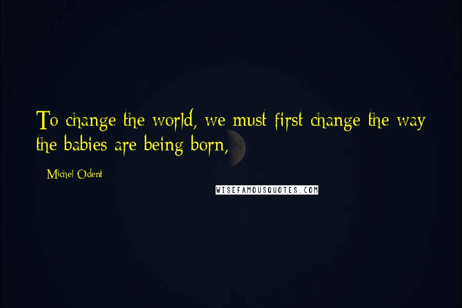 Michel Odent Quotes: To change the world, we must first change the way the babies are being born,