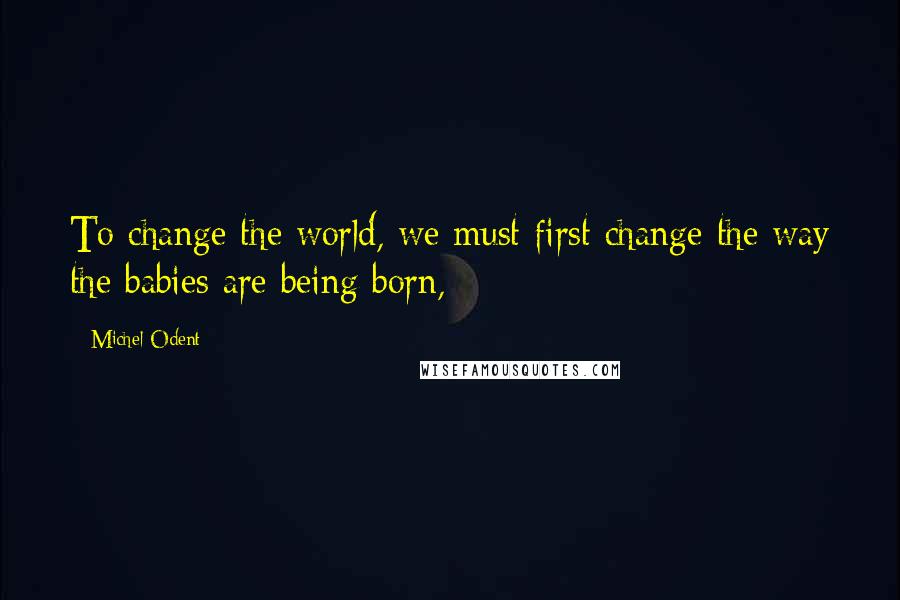 Michel Odent Quotes: To change the world, we must first change the way the babies are being born,