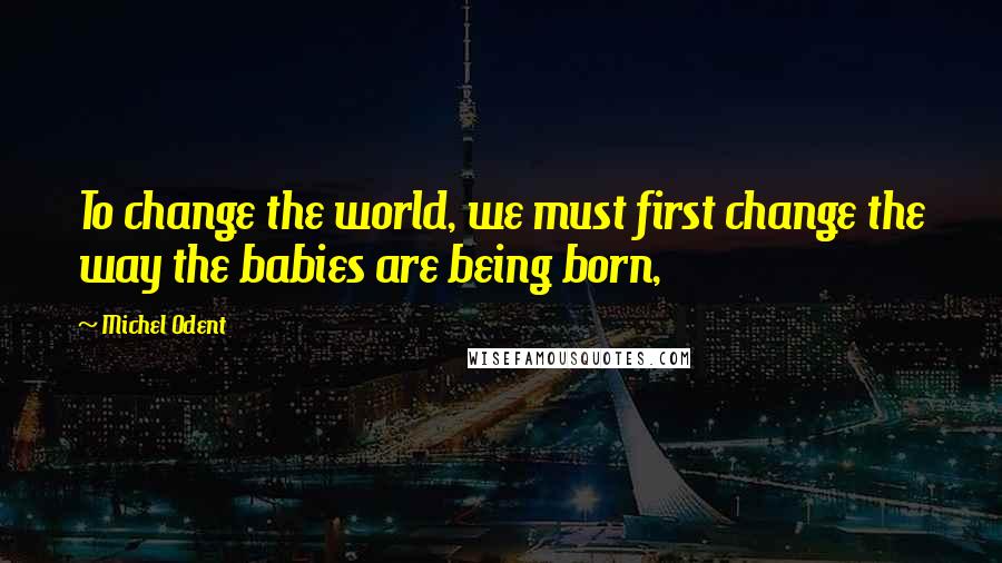 Michel Odent Quotes: To change the world, we must first change the way the babies are being born,