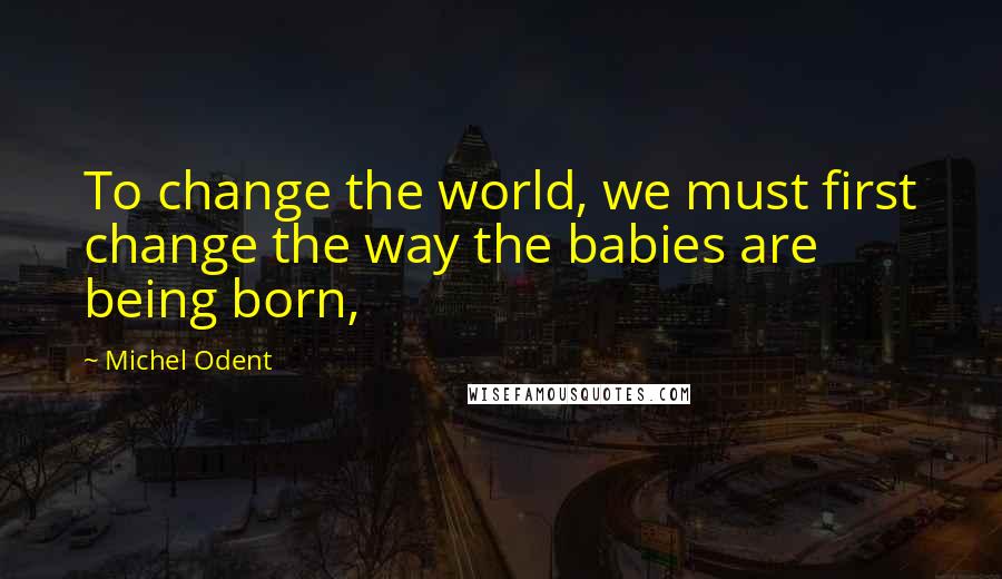 Michel Odent Quotes: To change the world, we must first change the way the babies are being born,