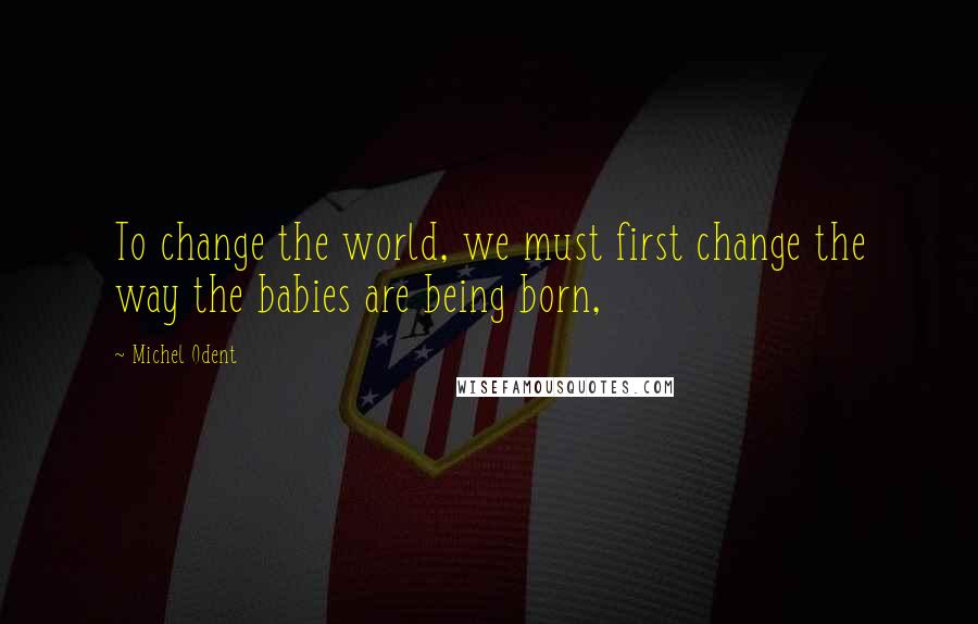 Michel Odent Quotes: To change the world, we must first change the way the babies are being born,