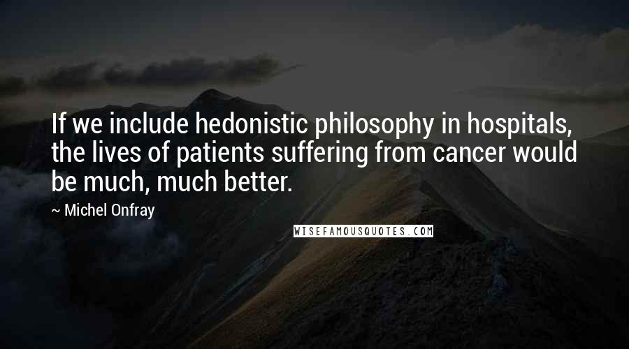 Michel Onfray Quotes: If we include hedonistic philosophy in hospitals, the lives of patients suffering from cancer would be much, much better.