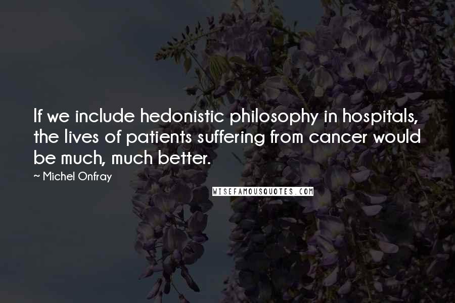 Michel Onfray Quotes: If we include hedonistic philosophy in hospitals, the lives of patients suffering from cancer would be much, much better.