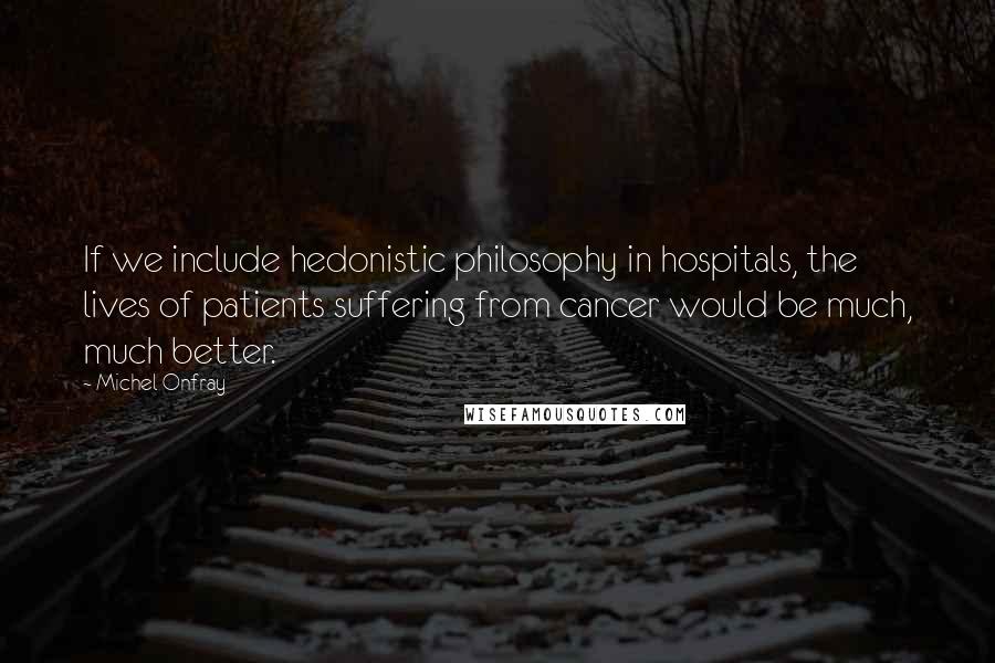 Michel Onfray Quotes: If we include hedonistic philosophy in hospitals, the lives of patients suffering from cancer would be much, much better.