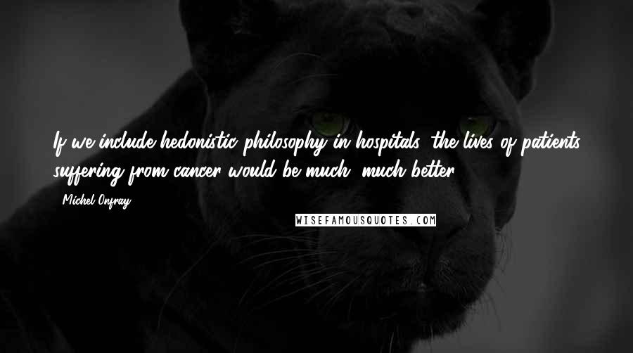 Michel Onfray Quotes: If we include hedonistic philosophy in hospitals, the lives of patients suffering from cancer would be much, much better.