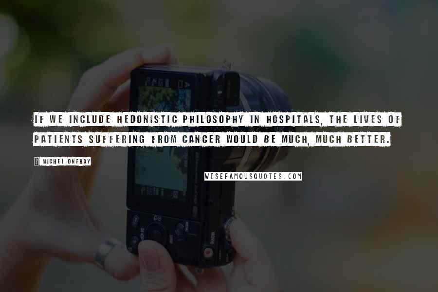 Michel Onfray Quotes: If we include hedonistic philosophy in hospitals, the lives of patients suffering from cancer would be much, much better.