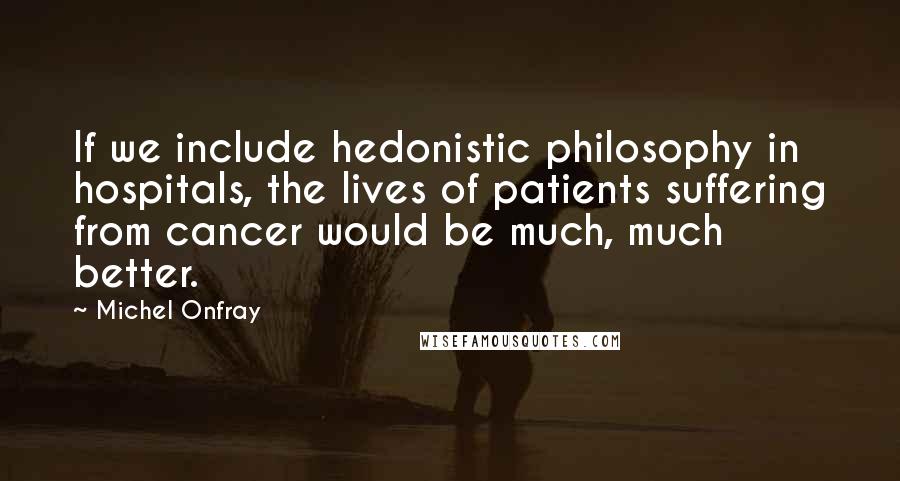 Michel Onfray Quotes: If we include hedonistic philosophy in hospitals, the lives of patients suffering from cancer would be much, much better.