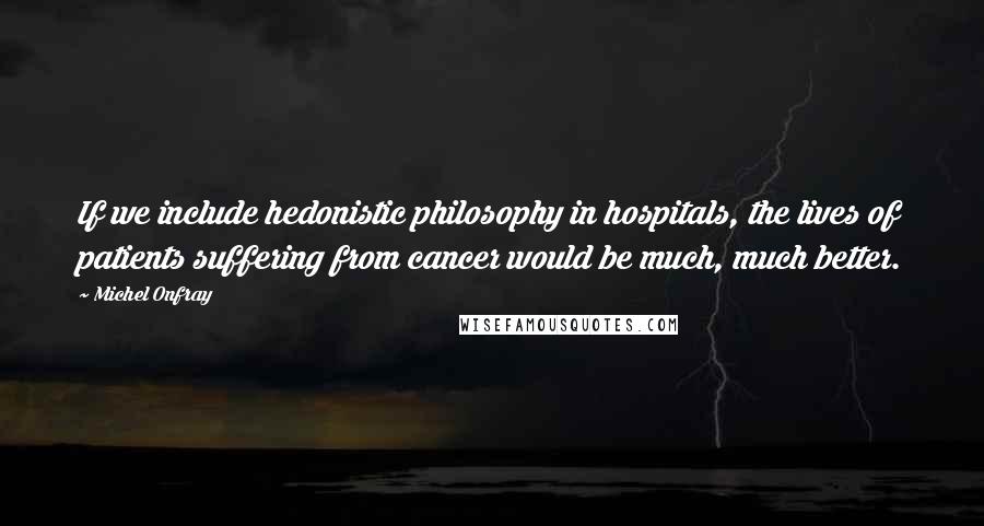 Michel Onfray Quotes: If we include hedonistic philosophy in hospitals, the lives of patients suffering from cancer would be much, much better.