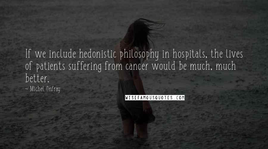 Michel Onfray Quotes: If we include hedonistic philosophy in hospitals, the lives of patients suffering from cancer would be much, much better.