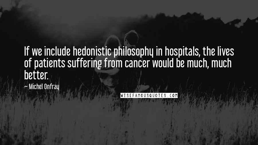 Michel Onfray Quotes: If we include hedonistic philosophy in hospitals, the lives of patients suffering from cancer would be much, much better.