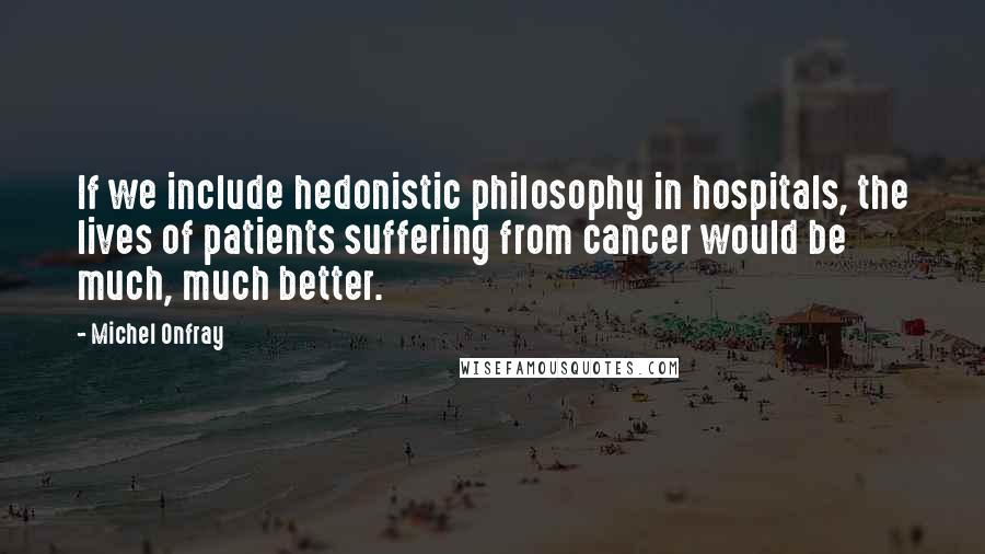 Michel Onfray Quotes: If we include hedonistic philosophy in hospitals, the lives of patients suffering from cancer would be much, much better.