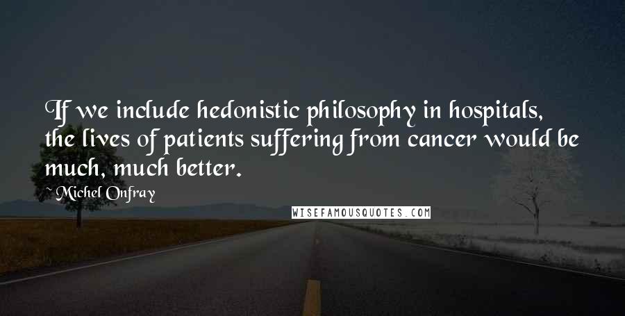 Michel Onfray Quotes: If we include hedonistic philosophy in hospitals, the lives of patients suffering from cancer would be much, much better.