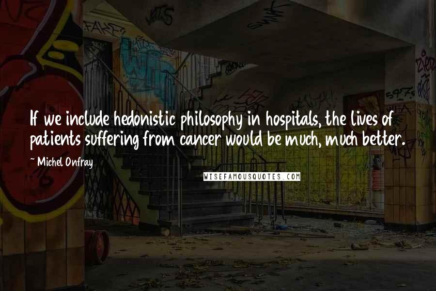 Michel Onfray Quotes: If we include hedonistic philosophy in hospitals, the lives of patients suffering from cancer would be much, much better.