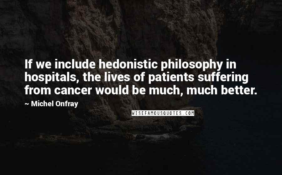 Michel Onfray Quotes: If we include hedonistic philosophy in hospitals, the lives of patients suffering from cancer would be much, much better.