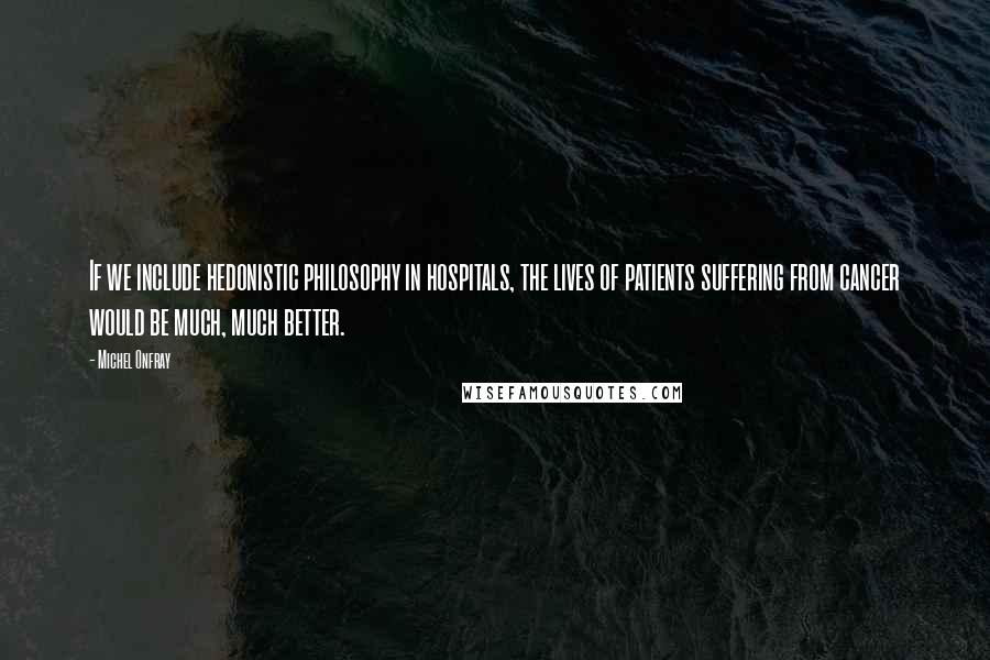 Michel Onfray Quotes: If we include hedonistic philosophy in hospitals, the lives of patients suffering from cancer would be much, much better.