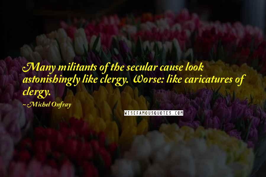 Michel Onfray Quotes: Many militants of the secular cause look astonishingly like clergy. Worse: like caricatures of clergy.