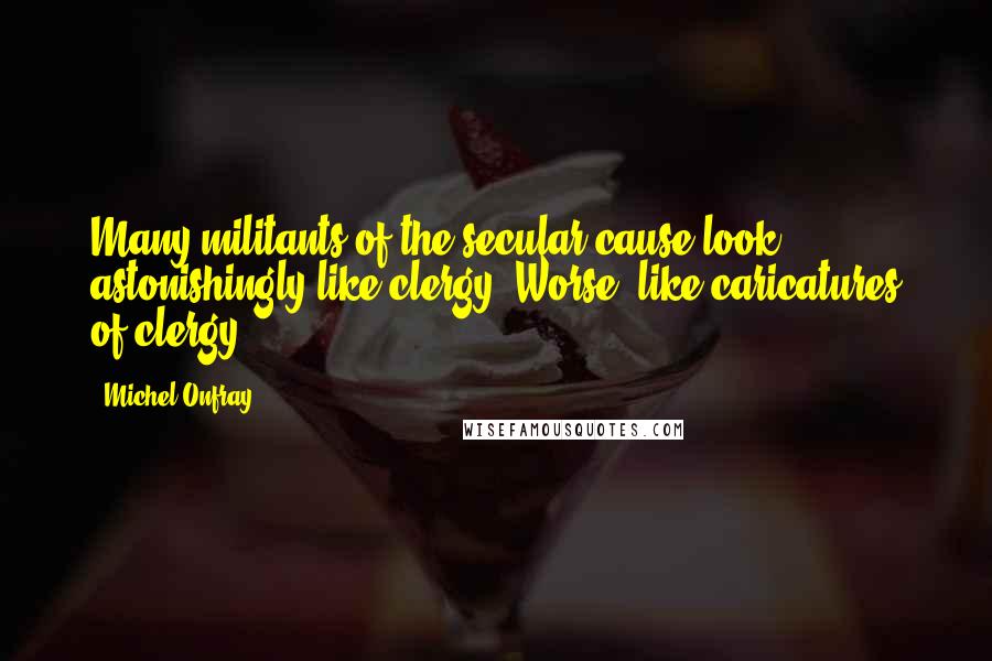 Michel Onfray Quotes: Many militants of the secular cause look astonishingly like clergy. Worse: like caricatures of clergy.