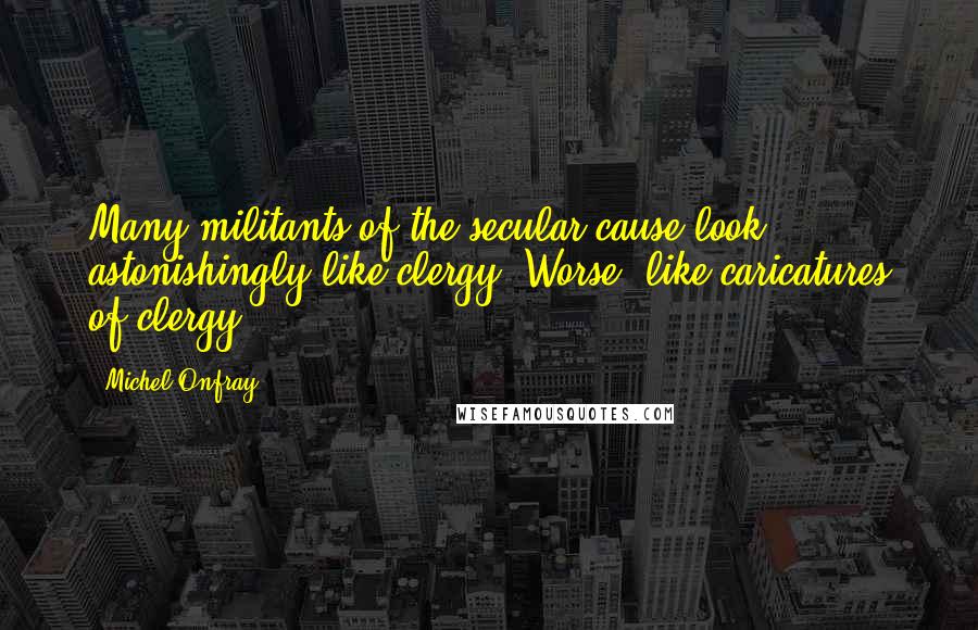 Michel Onfray Quotes: Many militants of the secular cause look astonishingly like clergy. Worse: like caricatures of clergy.