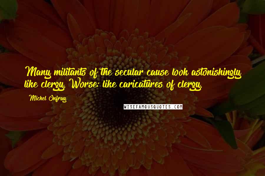 Michel Onfray Quotes: Many militants of the secular cause look astonishingly like clergy. Worse: like caricatures of clergy.