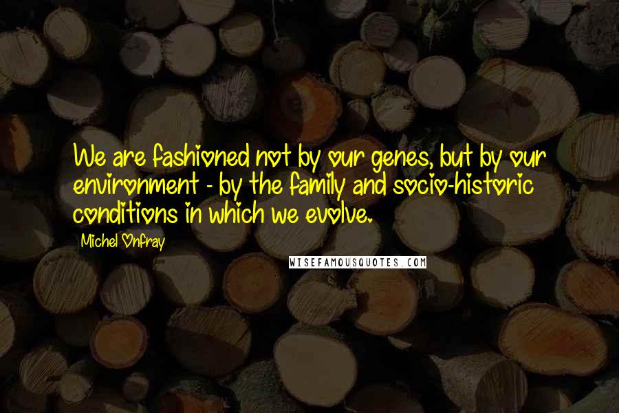 Michel Onfray Quotes: We are fashioned not by our genes, but by our environment - by the family and socio-historic conditions in which we evolve.