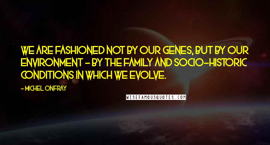 Michel Onfray Quotes: We are fashioned not by our genes, but by our environment - by the family and socio-historic conditions in which we evolve.