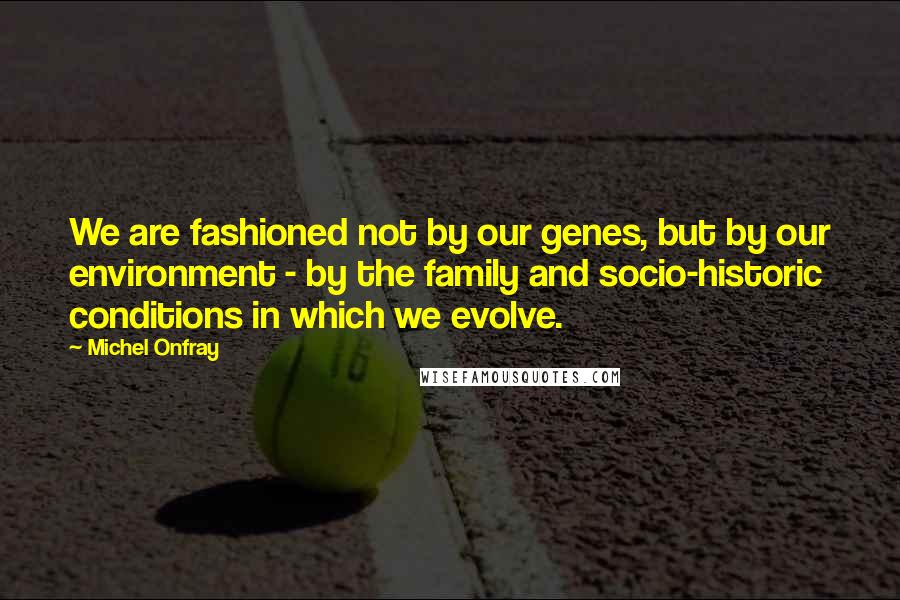Michel Onfray Quotes: We are fashioned not by our genes, but by our environment - by the family and socio-historic conditions in which we evolve.