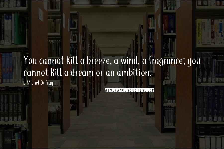 Michel Onfray Quotes: You cannot kill a breeze, a wind, a fragrance; you cannot kill a dream or an ambition.