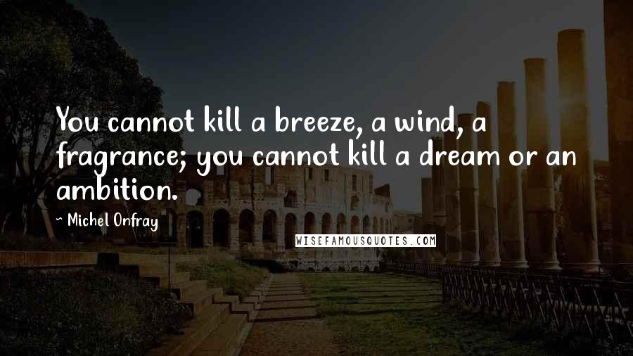Michel Onfray Quotes: You cannot kill a breeze, a wind, a fragrance; you cannot kill a dream or an ambition.