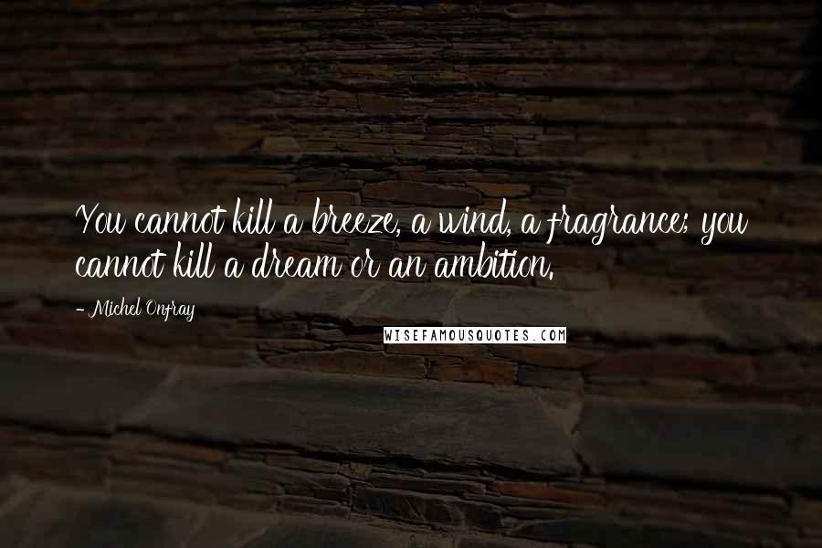 Michel Onfray Quotes: You cannot kill a breeze, a wind, a fragrance; you cannot kill a dream or an ambition.