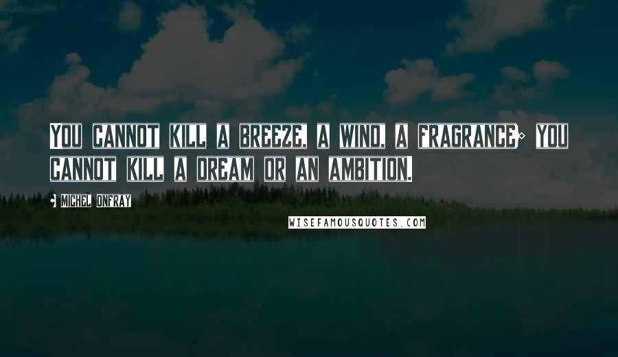 Michel Onfray Quotes: You cannot kill a breeze, a wind, a fragrance; you cannot kill a dream or an ambition.
