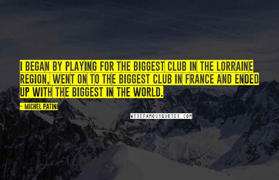 Michel Patini Quotes: I began by playing for the biggest club in the Lorraine region, went on to the biggest club in France and ended up with the biggest in the world.