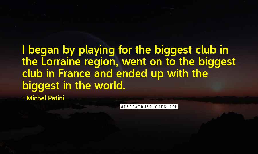 Michel Patini Quotes: I began by playing for the biggest club in the Lorraine region, went on to the biggest club in France and ended up with the biggest in the world.