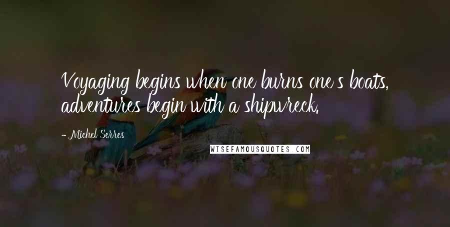 Michel Serres Quotes: Voyaging begins when one burns one's boats, adventures begin with a shipwreck.