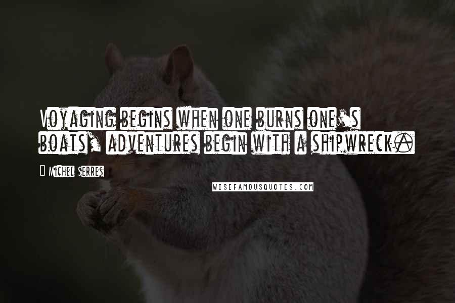 Michel Serres Quotes: Voyaging begins when one burns one's boats, adventures begin with a shipwreck.