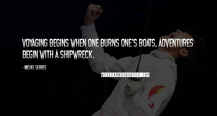 Michel Serres Quotes: Voyaging begins when one burns one's boats, adventures begin with a shipwreck.