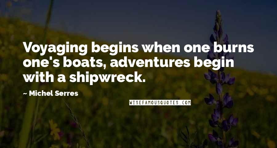 Michel Serres Quotes: Voyaging begins when one burns one's boats, adventures begin with a shipwreck.