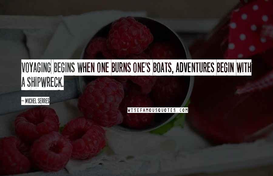 Michel Serres Quotes: Voyaging begins when one burns one's boats, adventures begin with a shipwreck.